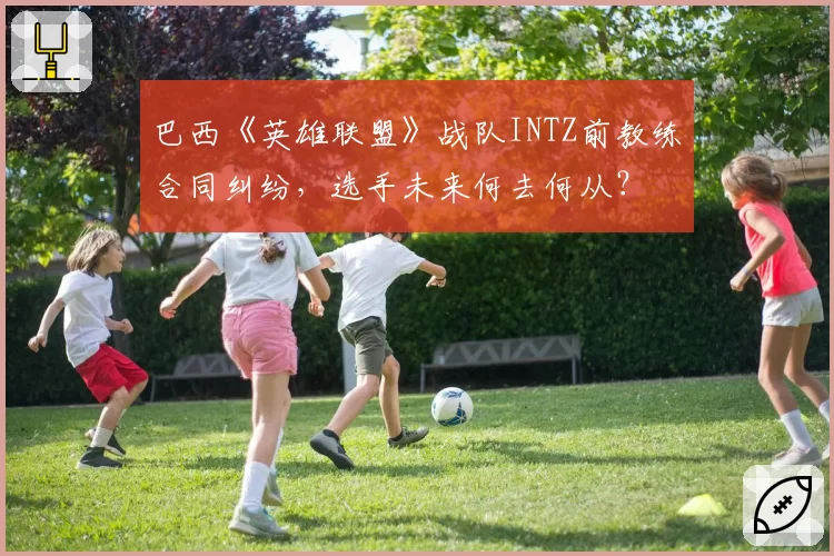 巴西《英雄联盟》战队INTZ前教练合同纠纷,选手未来何去何从?
