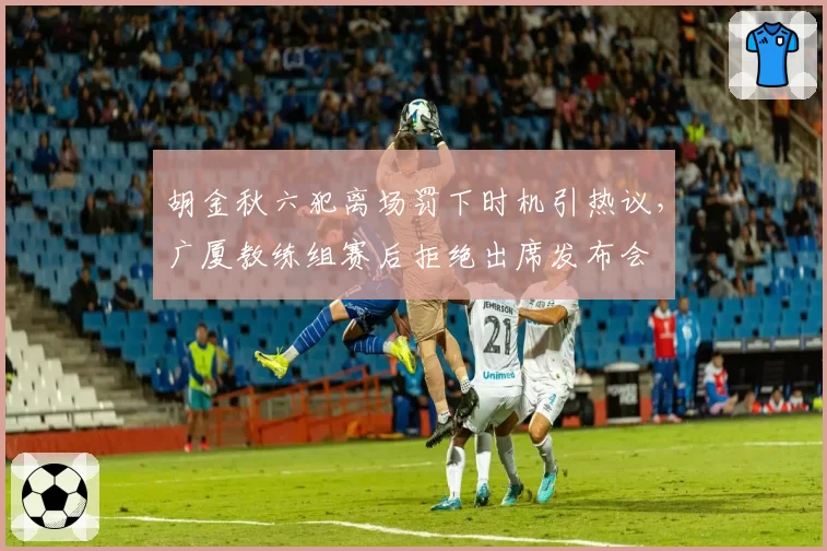 胡金秋六犯离场罚下时机引热议，广厦教练组赛后拒绝出席发布会