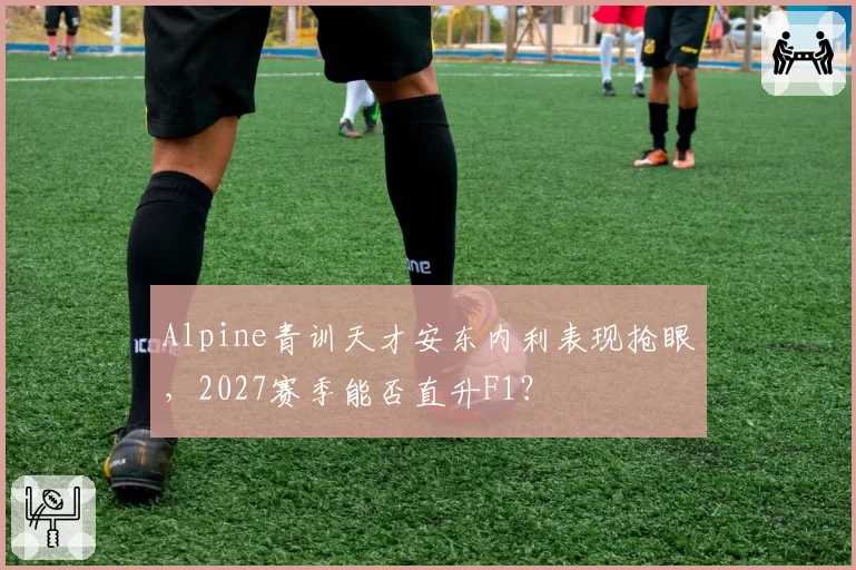 Alpine青训天才安东内利表现抢眼,2027赛季能否直升F1?