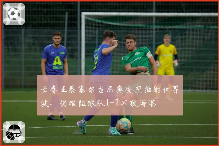 长春亚泰塞尔吉尼奥凌空抽射世界波,仍难阻球队1-2不敌海港