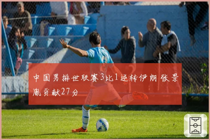 中国男排世联赛3比1逆转伊朗 张景胤贡献27分