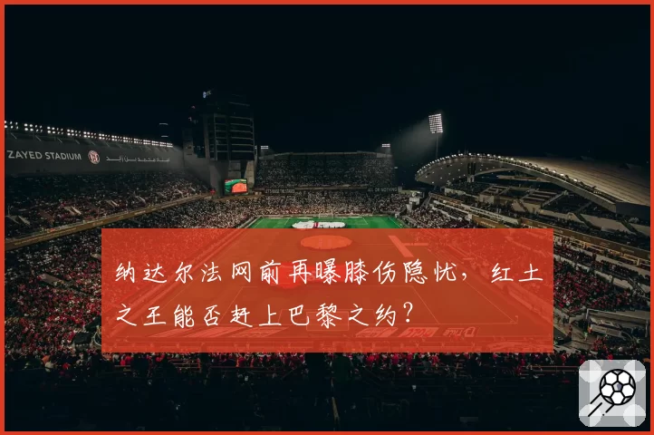 纳达尔法网前再曝膝伤隐忧，红土之王能否赶上巴黎之约？