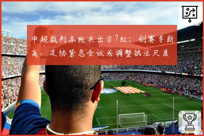 中超裁判本轮共出示7红：创赛季新高，足协紧急会议或调整执法尺度