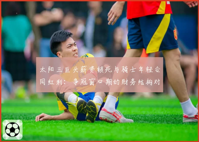 太阳三巨头薪资锁死与骑士年轻合同红利:争冠窗口期的财务结构对比