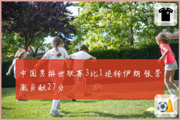 中国男排世联赛3比1逆转伊朗 张景胤贡献27分