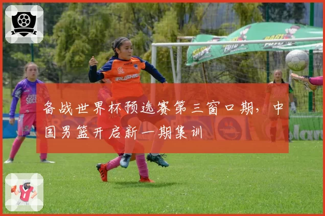 备战世界杯预选赛第三窗口期,中国男篮开启新一期集训