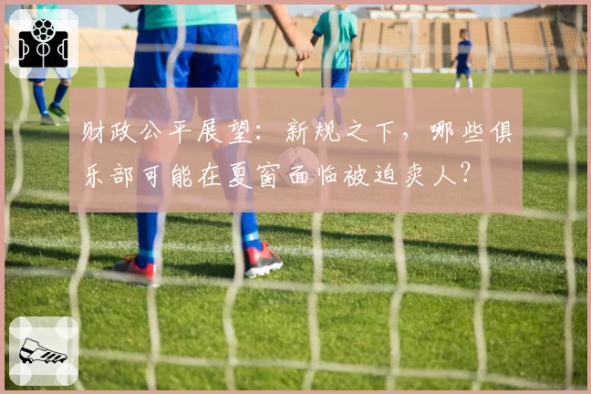 财政公平展望:新规之下,哪些俱乐部可能在夏窗面临被迫卖人?