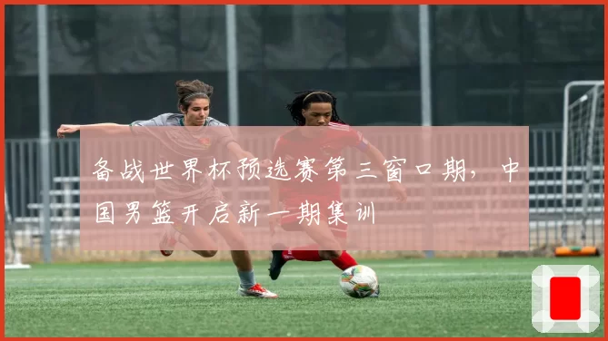 备战世界杯预选赛第三窗口期,中国男篮开启新一期集训