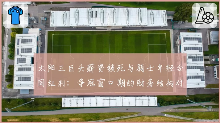 太阳三巨头薪资锁死与骑士年轻合同红利：争冠窗口期的财务结构对比