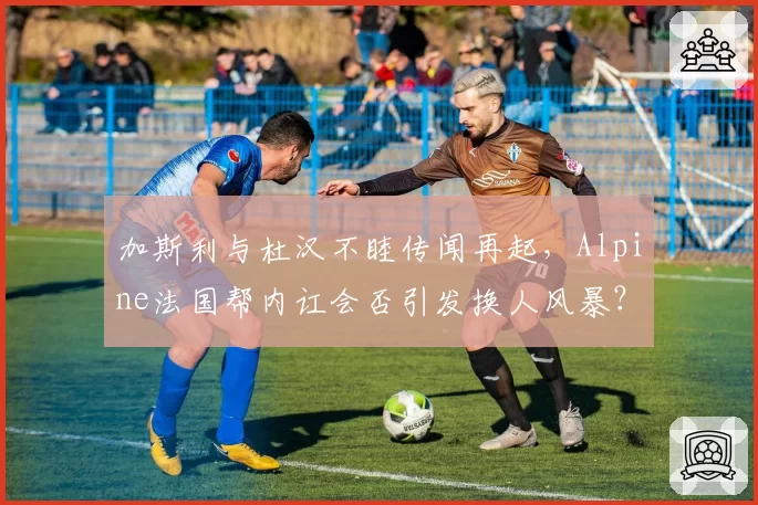 加斯利与杜汉不睦传闻再起，Alpine法国帮内讧会否引发换人风暴？