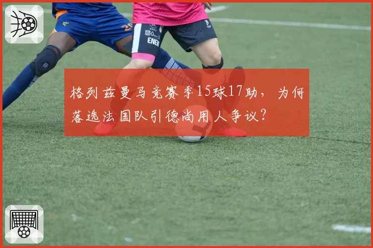 格列兹曼马竞赛季15球17助，为何落选法国队引德尚用人争议？