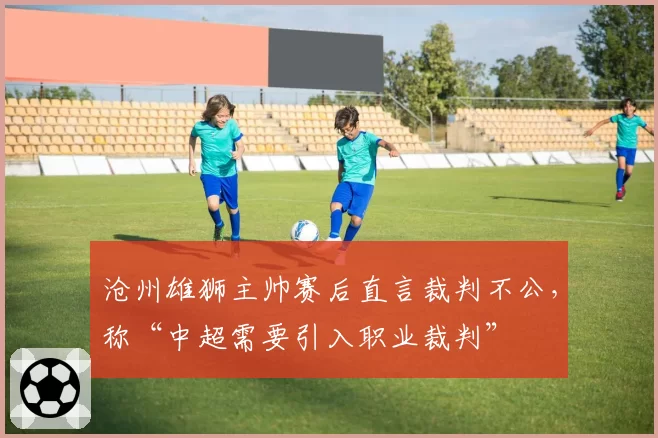 沧州雄狮主帅赛后直言裁判不公,称“中超需要引入职业裁判”