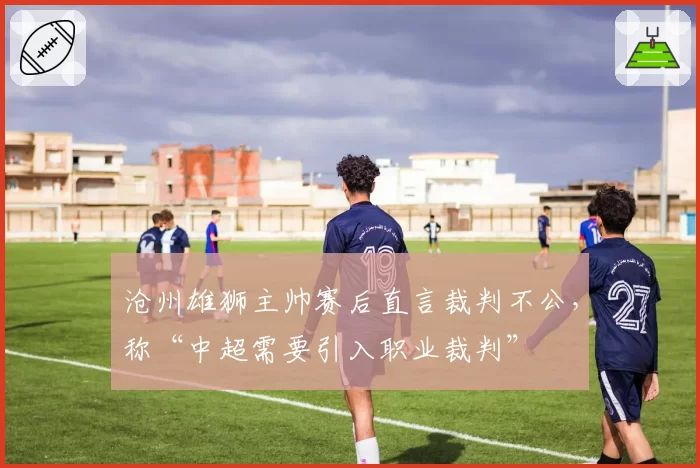 沧州雄狮主帅赛后直言裁判不公,称“中超需要引入职业裁判”
