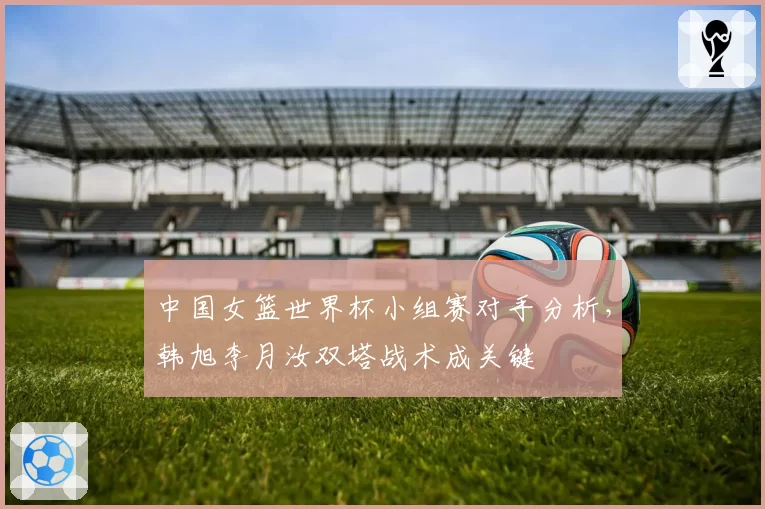 中国女篮世界杯小组赛对手分析，韩旭李月汝双塔战术成关键