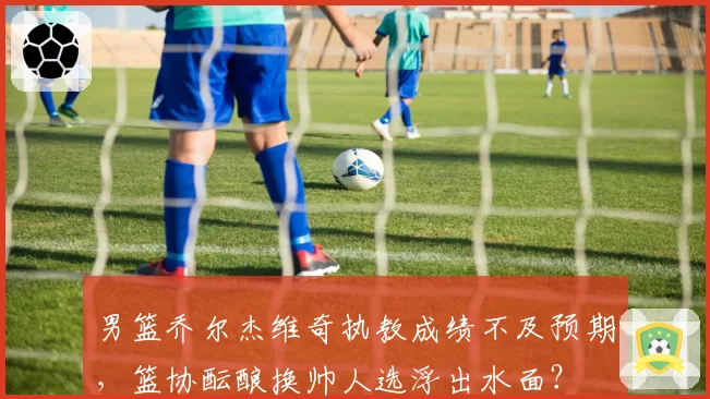 男篮乔尔杰维奇执教成绩不及预期,篮协酝酿换帅人选浮出水面?