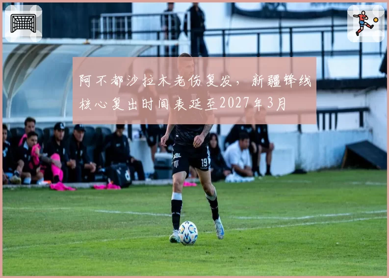 阿不都沙拉木老伤复发，新疆锋线核心复出时间表延至2027年3月