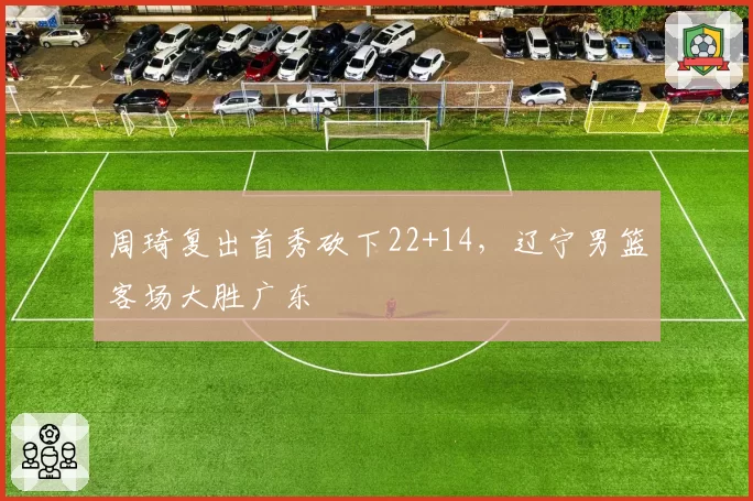 周琦复出首秀砍下22+14,辽宁男篮客场大胜广东