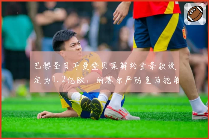 巴黎圣日耳曼登贝莱解约金条款设定为1.2亿欧，纳赛尔严防皇马挖角策略曝光