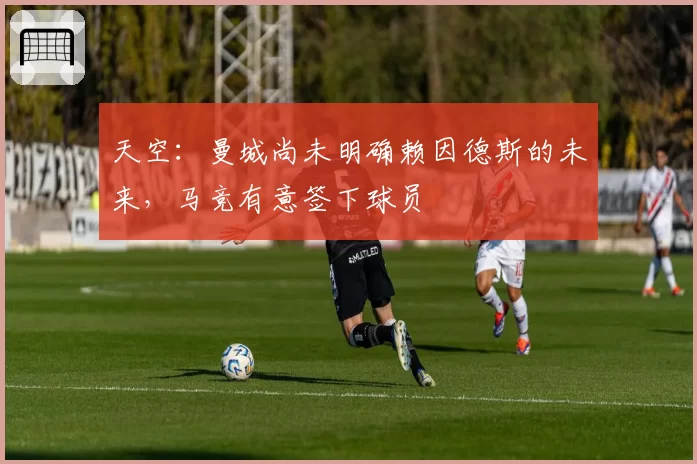 天空:曼城尚未明确赖因德斯的未来,马竞有意签下球员