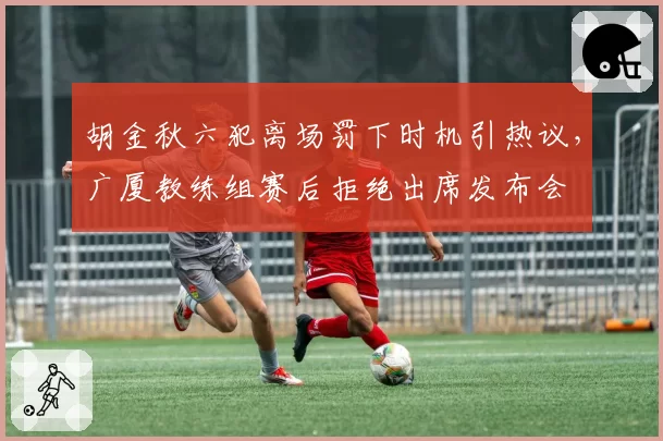 胡金秋六犯离场罚下时机引热议，广厦教练组赛后拒绝出席发布会
