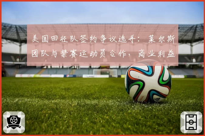 美国田径队签约争议选手:莱尔斯团队与禁赛运动员合作,商业利益vs体育道德的权衡