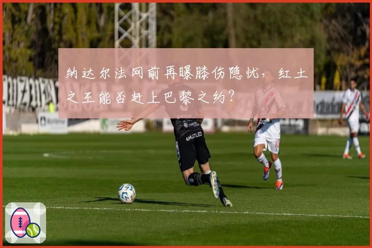 纳达尔法网前再曝膝伤隐忧，红土之王能否赶上巴黎之约？