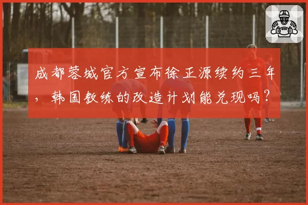 成都蓉城官方宣布徐正源续约三年,韩国教练的改造计划能兑现吗?