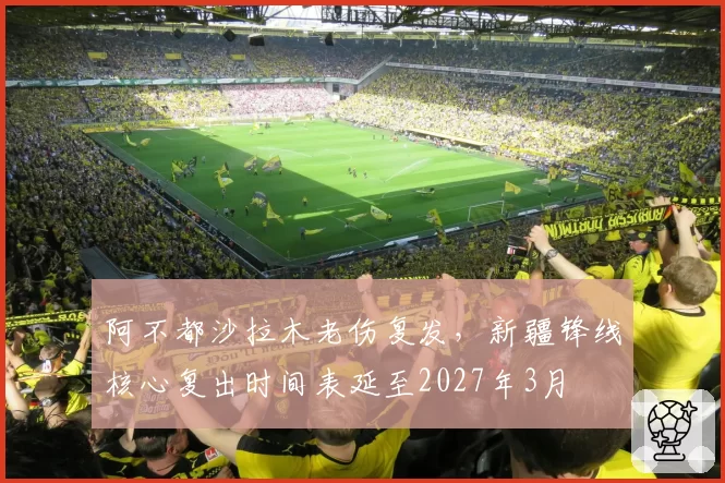阿不都沙拉木老伤复发，新疆锋线核心复出时间表延至2027年3月