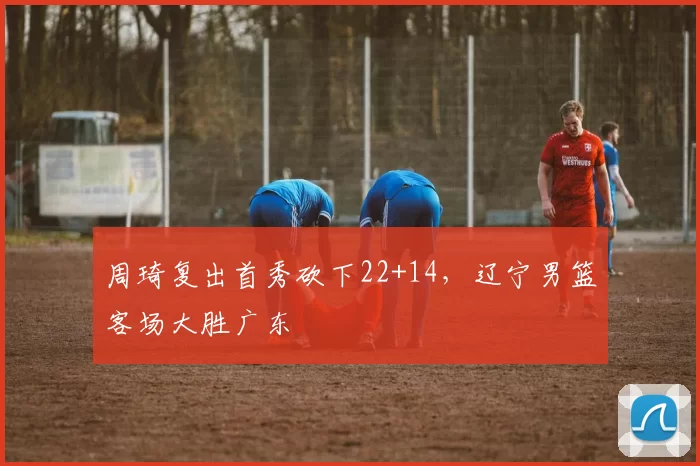 周琦复出首秀砍下22+14,辽宁男篮客场大胜广东