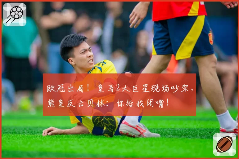 欧冠出局!皇马2大巨星现场吵架,熊皇反击贝林:你给我闭嘴!