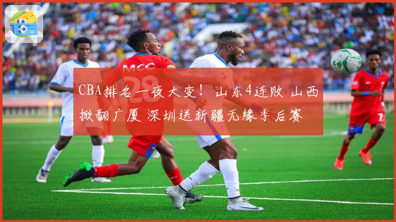 CBA排名一夜大变！山东4连败 山西掀翻广厦 深圳送新疆无缘季后赛