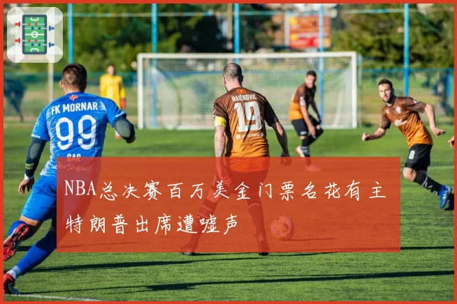 NBA总决赛百万美金门票名花有主 特朗普出席遭嘘声