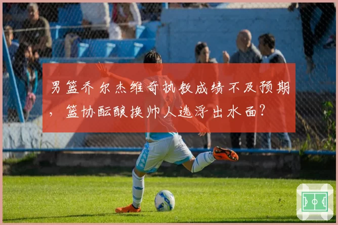 男篮乔尔杰维奇执教成绩不及预期,篮协酝酿换帅人选浮出水面?