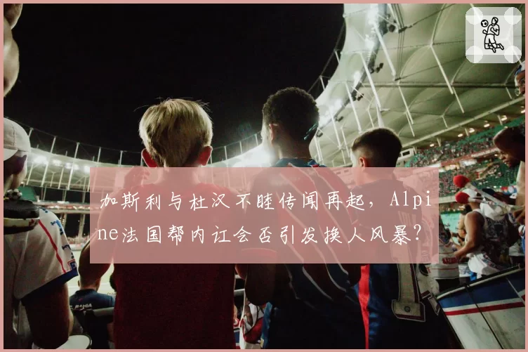 加斯利与杜汉不睦传闻再起，Alpine法国帮内讧会否引发换人风暴？