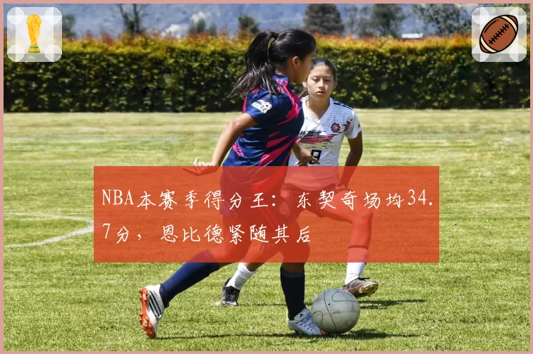 NBA本赛季得分王:东契奇场均34.7分,恩比德紧随其后