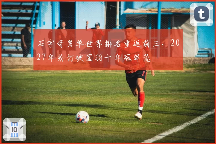 石宇奇男单世界排名重返前三，2027年或打破国羽十年冠军荒