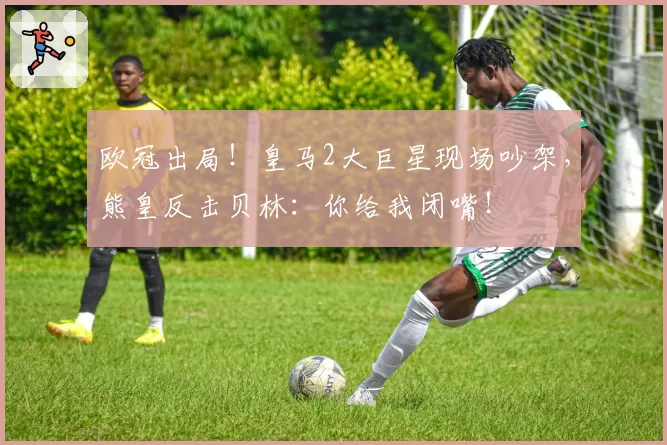 欧冠出局!皇马2大巨星现场吵架,熊皇反击贝林:你给我闭嘴!