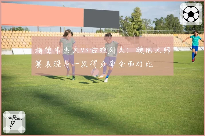 梅德韦杰夫vs兹维列夫：硬地大师赛表现与一发得分率全面对比